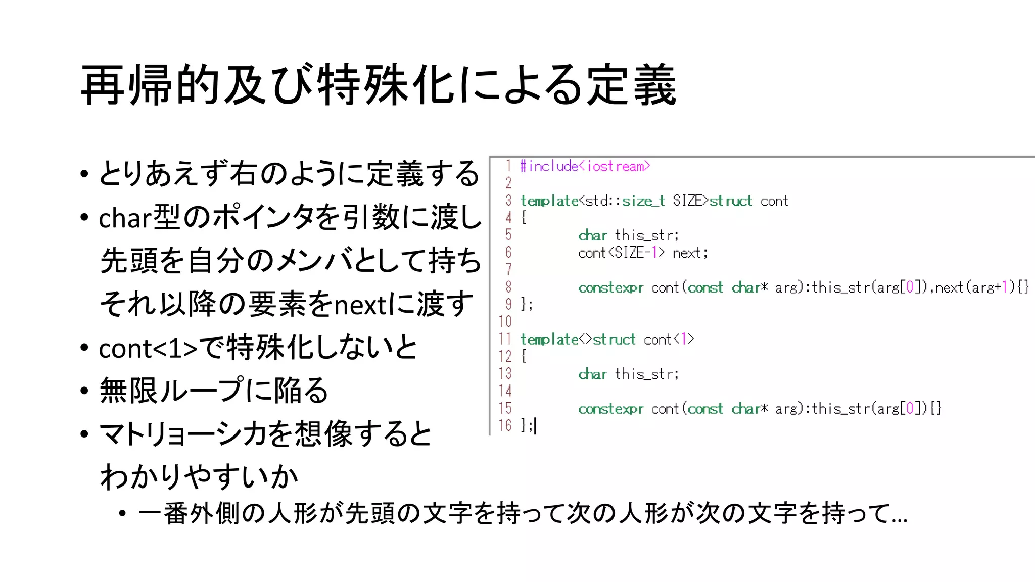 再帰的及び特殊化による定義
• とりあえず右のように定義する
• char型のポインタを引数に渡し
先頭を自分のメンバとして持ち
それ以降の要素をnextに渡す
• cont<1>で特殊化しないと
• 無限ループに陥る
• マトリョーシカを想像すると
わかりやすいか
• 一番外側の人形が先頭の文字を持って次の人形が次の文字を持って…

 