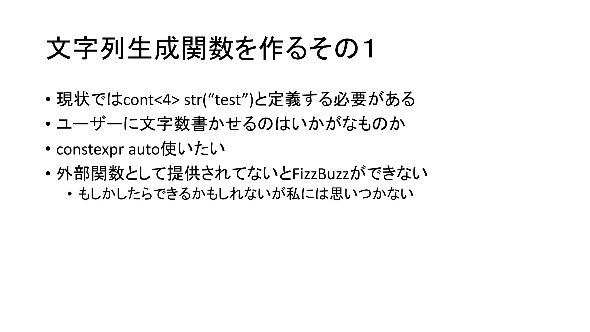 文字列生成関数を作るその１
• 現状ではcont<4> str(“test”)と定義する必要がある
• ユーザーに文字数書かせるのはいかがなものか
• constexpr auto使いたい
• 外部関数として提供されてないとFizzBuzzができない
• もしかしたらできるかもしれないが私には思いつかない

 