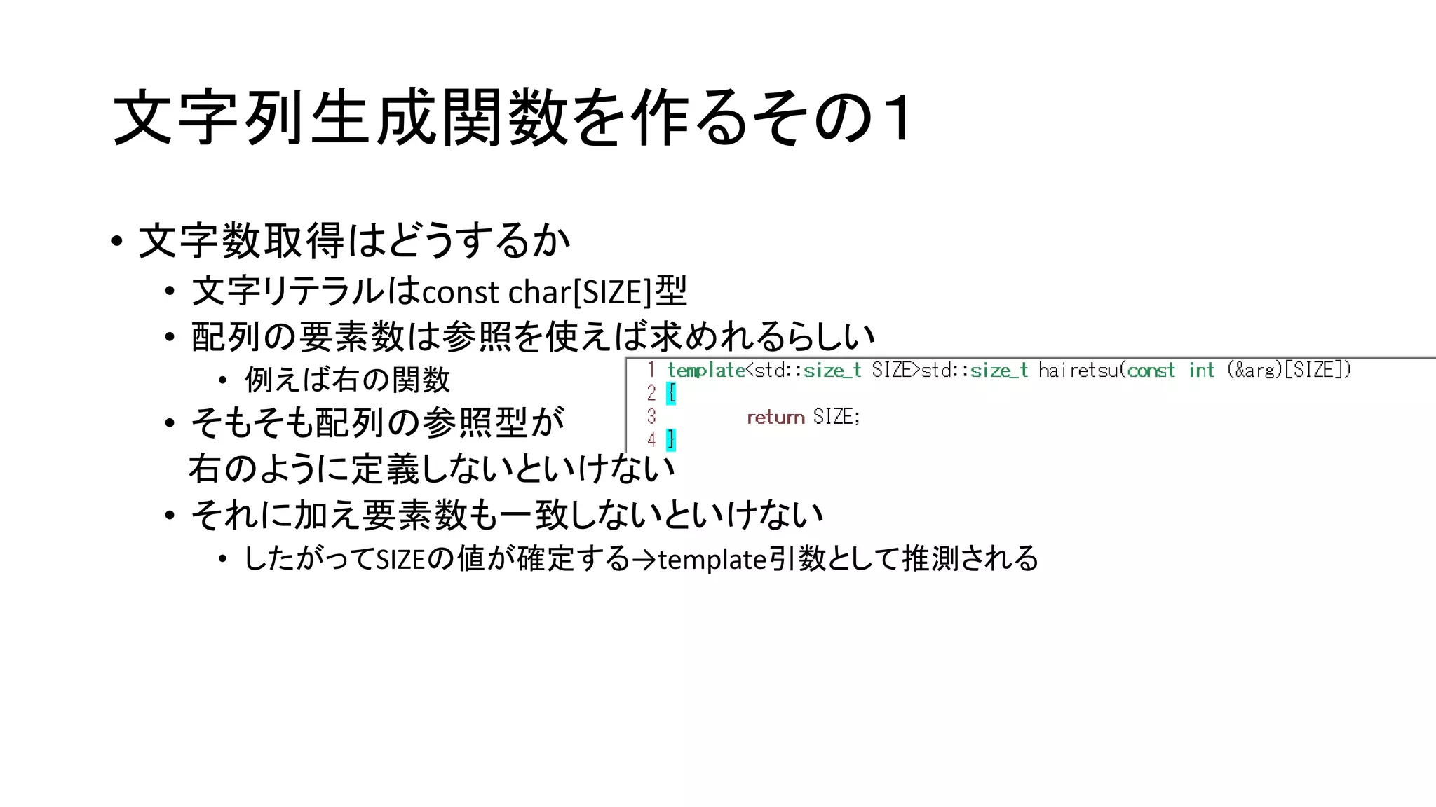 文字列生成関数を作るその１
• 文字数取得はどうするか
• 文字リテラルはconst char[SIZE]型
• 配列の要素数は参照を使えば求めれるらしい
• 例えば右の関数

• そもそも配列の参照型が
右のように定義しないといけない
• それに加え要素数も一致しないといけない
• したがってSIZEの値が確定する→template引数として推測される

 
