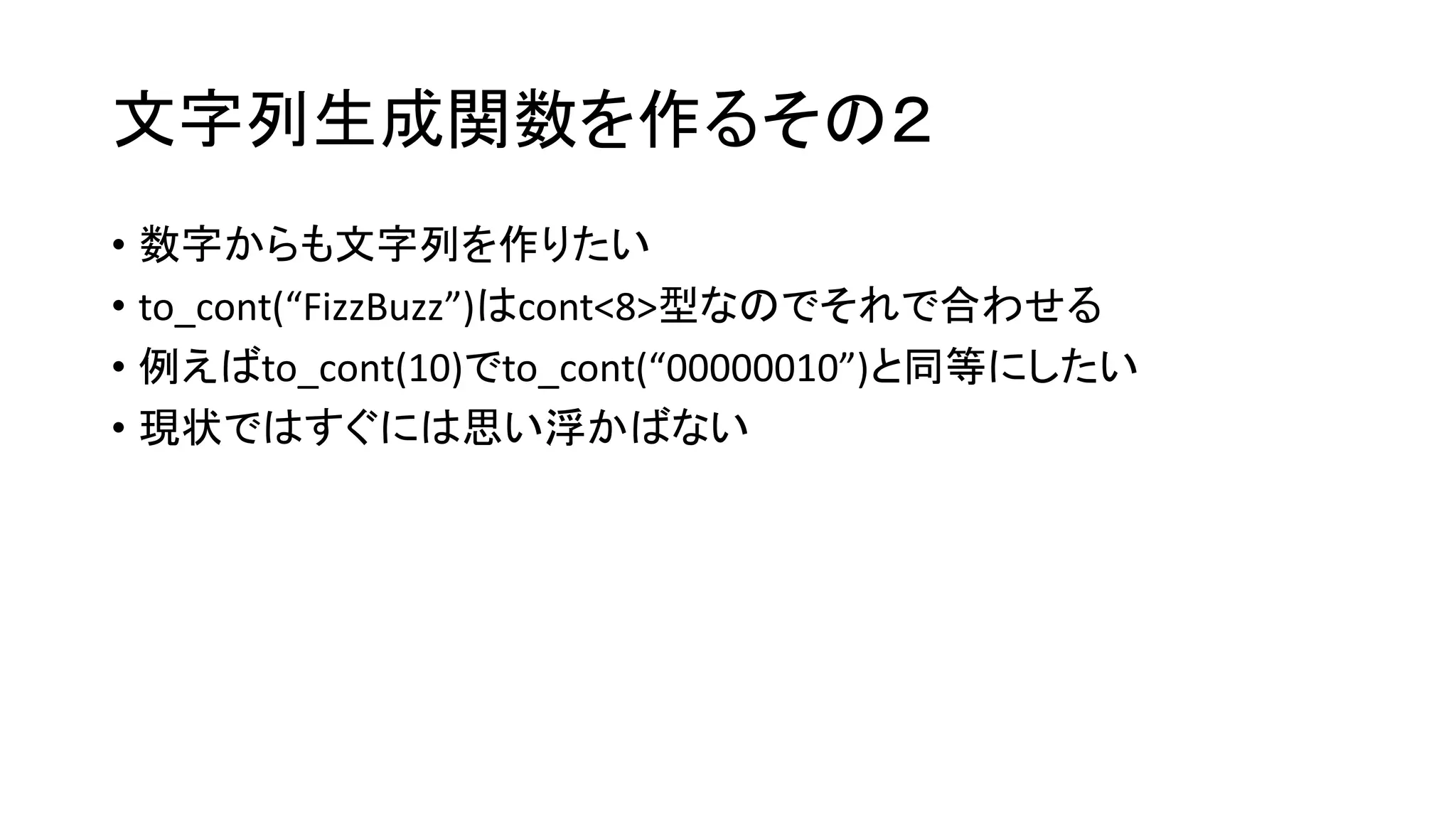 文字列生成関数を作るその２
• 数字からも文字列を作りたい
• to_cont(“FizzBuzz”)はcont<8>型なのでそれで合わせる
• 例えばto_cont(10)でto_cont(“00000010”)と同等にしたい
• 現状ではすぐには思い浮かばない

 