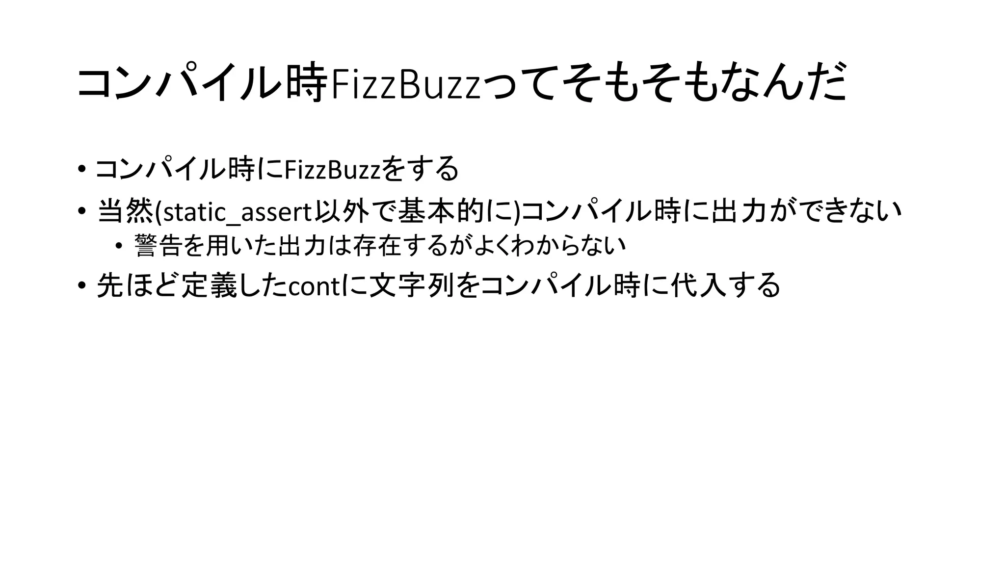 コンパイル時FizzBuzzってそもそもなんだ
• コンパイル時にFizzBuzzをする
• 当然(static_assert以外で基本的に)コンパイル時に出力ができない
• 警告を用いた出力は存在するがよくわからない

• 先ほど定義したcontに文字列をコンパイル時に代入する

 