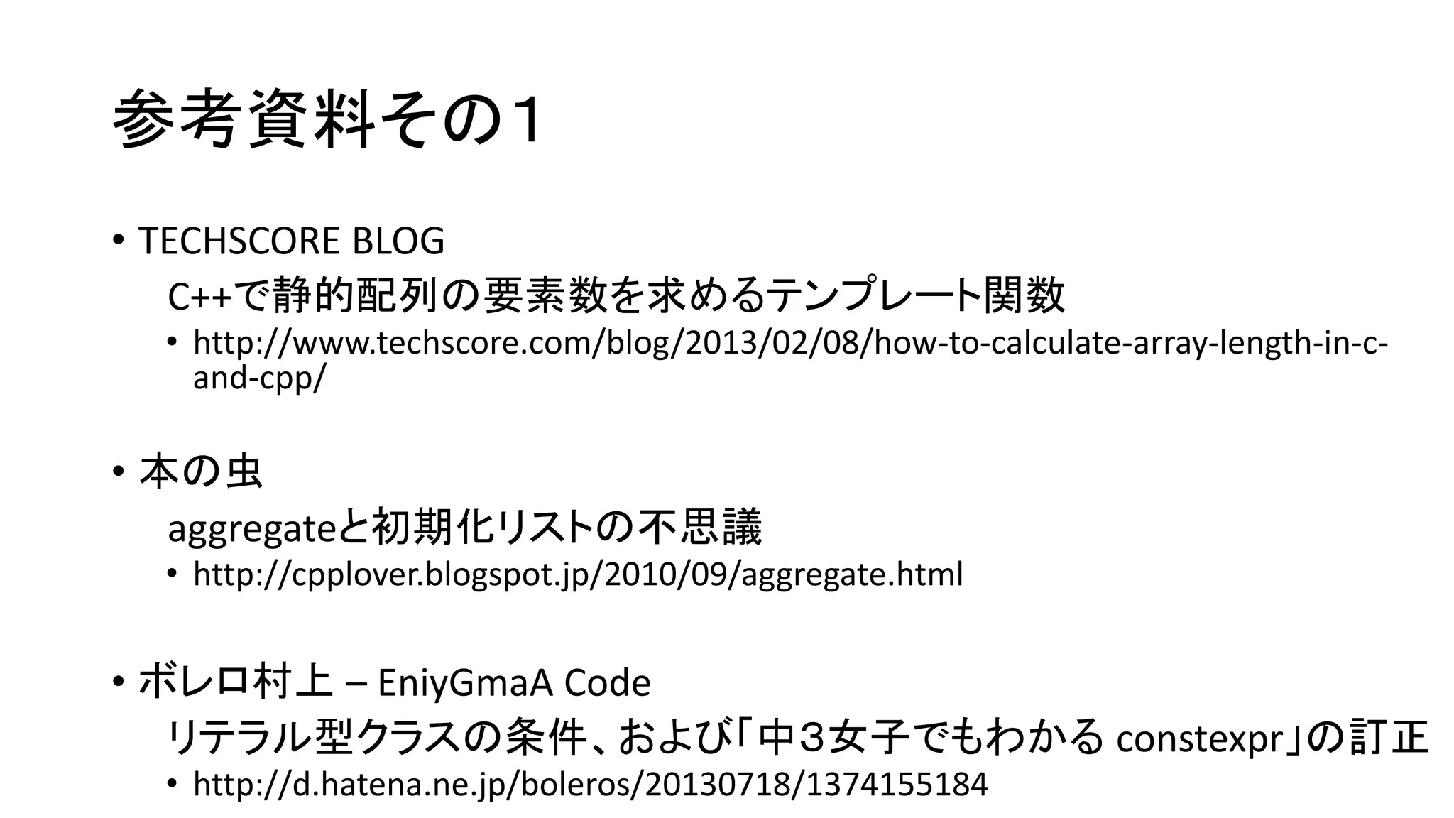 参考資料その１
• TECHSCORE BLOG
C++で静的配列の要素数を求めるテンプレート関数
• http://www.techscore.com/blog/2013/02/08/how-to-calculate-array-length-in-cand-cpp/

• 本の虫
aggregateと初期化リストの不思議
• http://cpplover.blogspot.jp/2010/09/aggregate.html

• ボレロ村上 – EniyGmaA Code
リテラル型クラスの条件、および「中３女子でもわかる constexpr」の訂正
• http://d.hatena.ne.jp/boleros/20130718/1374155184

 