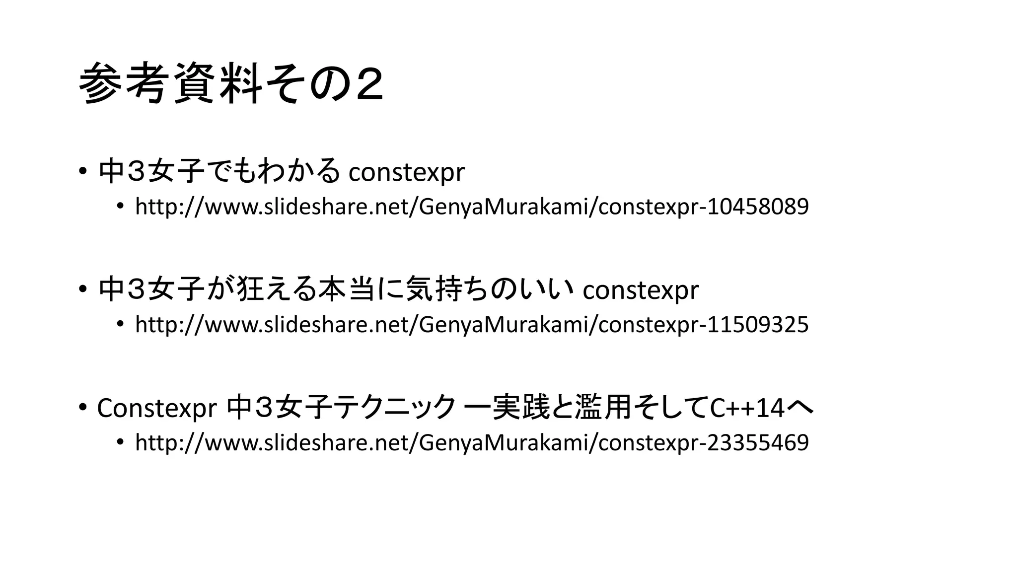 参考資料その２
• 中３女子でもわかる constexpr
• http://www.slideshare.net/GenyaMurakami/constexpr-10458089

• 中３女子が狂える本当に気持ちのいい constexpr
• http://www.slideshare.net/GenyaMurakami/constexpr-11509325

• Constexpr 中３女子テクニック ー実践と濫用そしてC++14へ
• http://www.slideshare.net/GenyaMurakami/constexpr-23355469

 