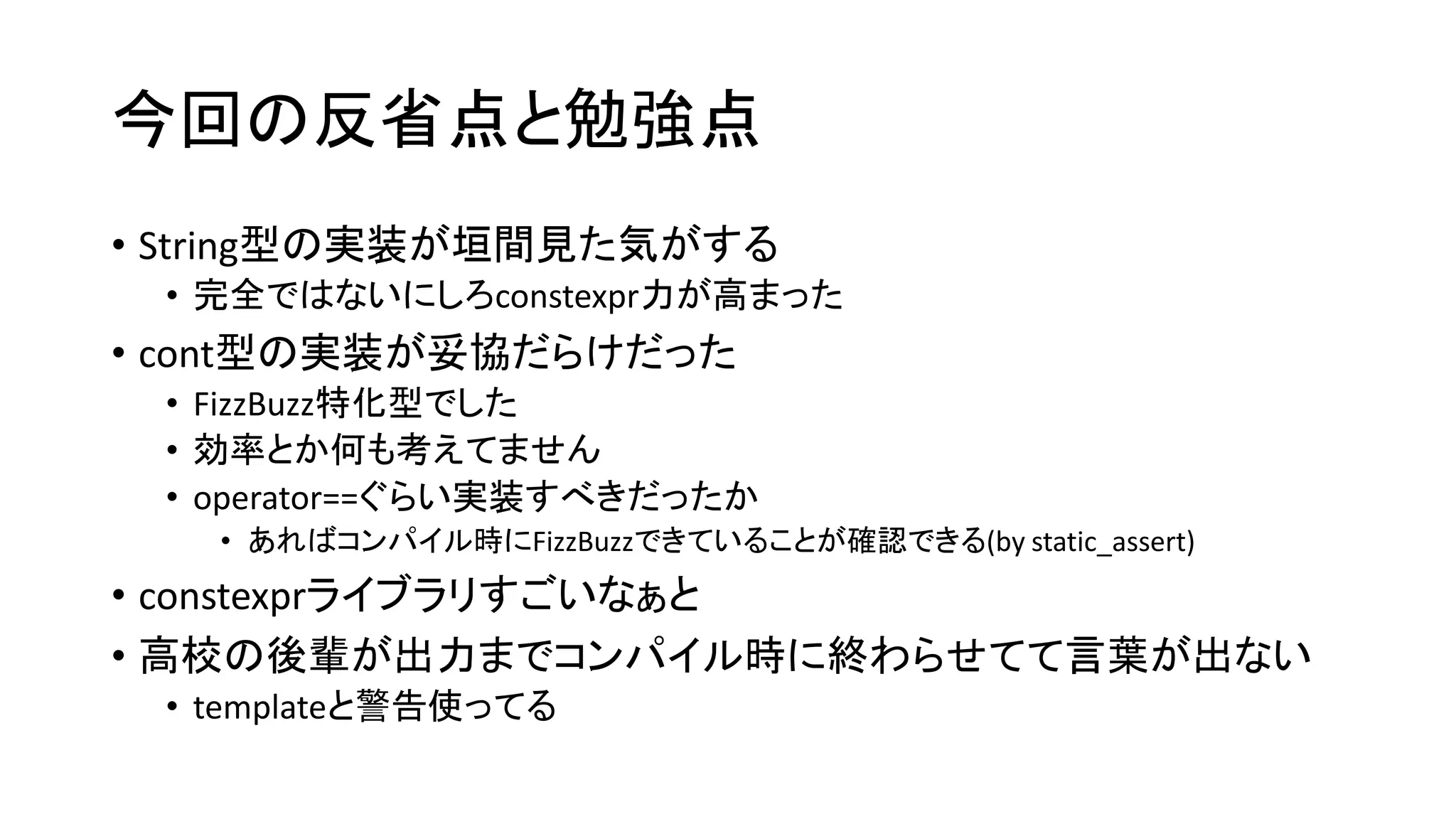 今回の反省点と勉強点
• String型の実装が垣間見た気がする
• 完全ではないにしろconstexpr力が高まった

• cont型の実装が妥協だらけだった
• FizzBuzz特化型でした
• 効率とか何も考えてません
• operator==ぐらい実装すべきだったか
• あればコンパイル時にFizzBuzzできていることが確認できる(by static_assert)

• constexprライブラリすごいなぁと
• 高校の後輩が出力までコンパイル時に終わらせてて言葉が出ない
• templateと警告使ってる

 