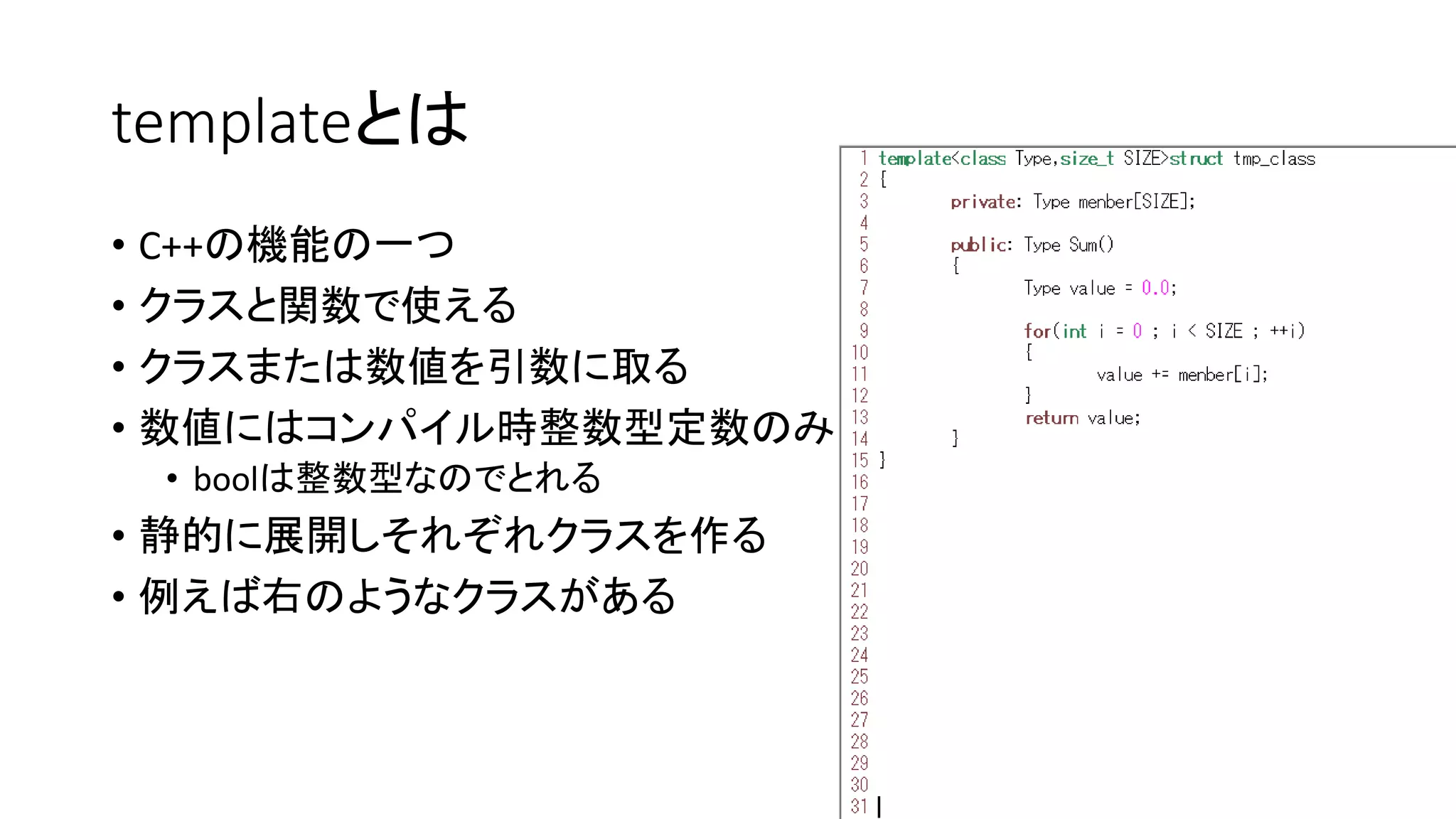 templateとは
• C++の機能の一つ
• クラスと関数で使える
• クラスまたは数値を引数に取る
• 数値にはコンパイル時整数型定数のみ
• boolは整数型なのでとれる

• 静的に展開しそれぞれクラスを作る
• 例えば右のようなクラスがある

 