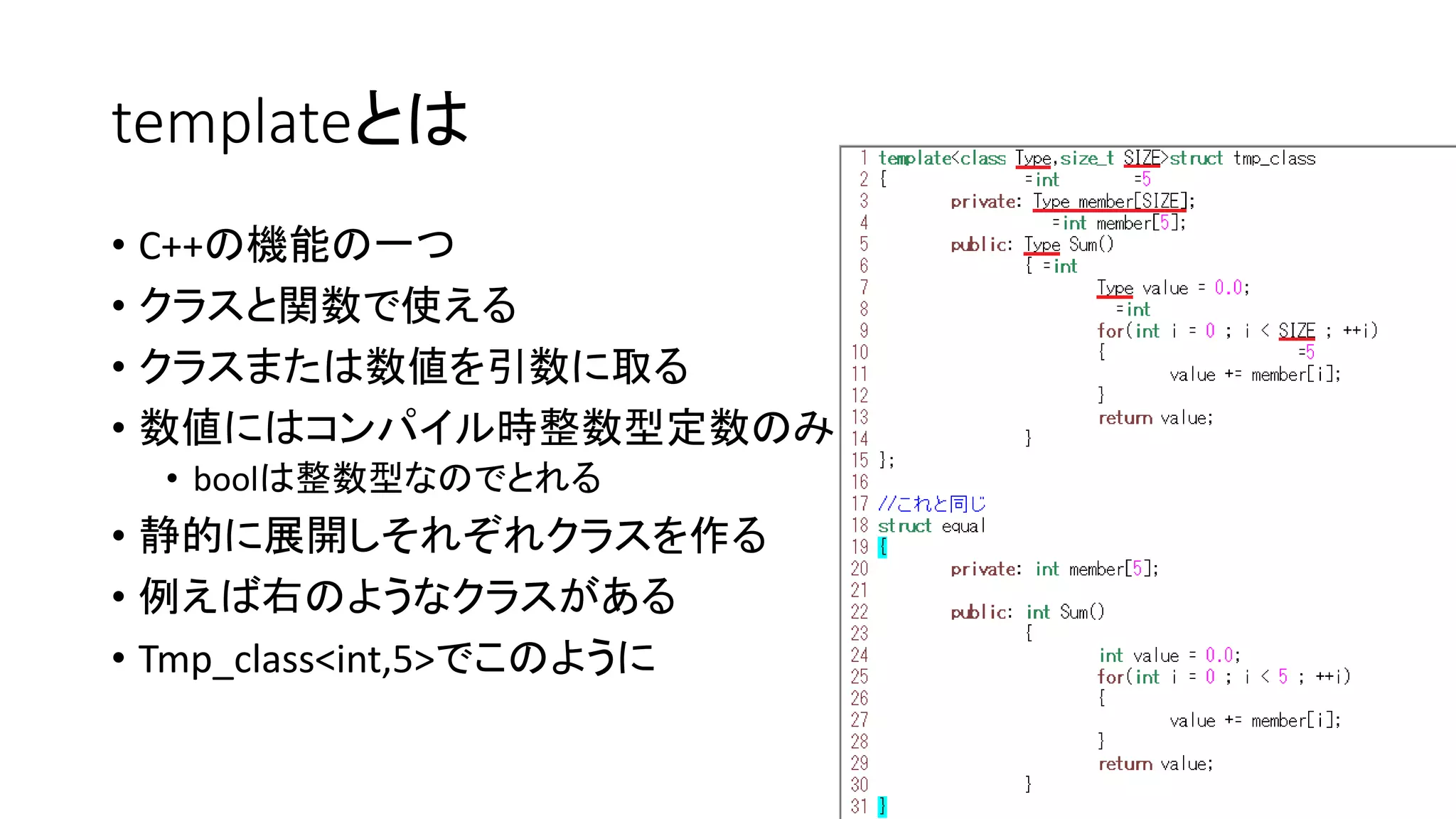 templateとは
• C++の機能の一つ
• クラスと関数で使える
• クラスまたは数値を引数に取る
• 数値にはコンパイル時整数型定数のみ
• boolは整数型なのでとれる

• 静的に展開しそれぞれクラスを作る
• 例えば右のようなクラスがある
• Tmp_class<int,5>でこのように

 