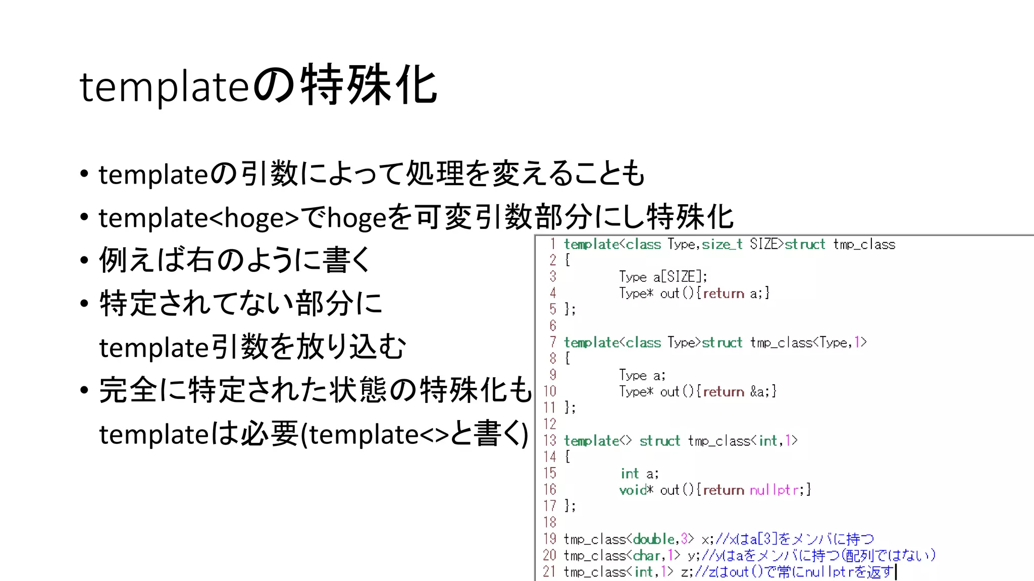 templateの特殊化
• templateの引数によって処理を変えることも
• template<hoge>でhogeを可変引数部分にし特殊化
• 例えば右のように書く
• 特定されてない部分に
template引数を放り込む
• 完全に特定された状態の特殊化も
templateは必要(template<>と書く)

 