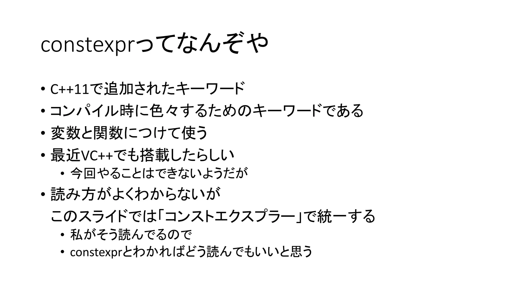 constexprってなんぞや
• C++11で追加されたキーワード
• コンパイル時に色々するためのキーワードである
• 変数と関数につけて使う
• 最近VC++でも搭載したらしい
• 今回やることはできないようだが

• 読み方がよくわからないが
このスライドでは「コンストエクスプラー」で統一する
• 私がそう読んでるので
• constexprとわかればどう読んでもいいと思う

 