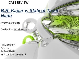 CASE REVIEW B.R. Kapur v. State of Tamil Nadu {2001(7) SCC 231}   Guided by:- Kartikeya Sir Presented by Praveen  Roll – 882041 BBA LLB ( 3rd semester ) 