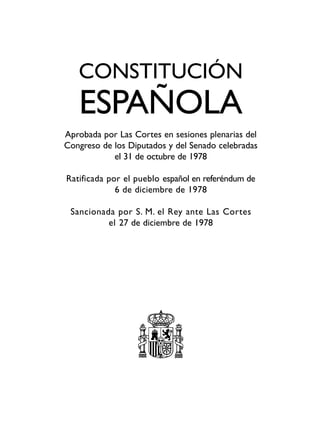 CONSTITUCIÓN
ESPAÑOLA
Aprobada por Las Cortes en sesiones plenarias del
Congreso de los Diputados y del Senado celebradas
el 31 de octubre de 1978
Ratificada por el pueblo español en referéndum de
6 de diciembre de 1978
Sancionada por S. M. el Rey ante Las Cortes
el 27 de diciembre de 1978
 