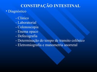 CONSTIPAÇÃO INTESTINAL
• Diagnóstico
- Clínico
- Laboratorial
- Colonoscopia
- Enema opaco
- Defecografia
- Determinação do tempo de transito colônico
- Eletromiografia e manometria anorretal
 