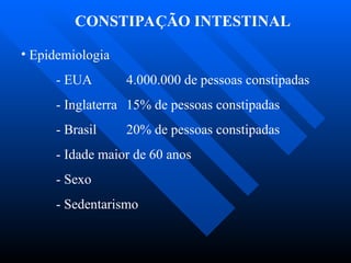 CONSTIPAÇÃO INTESTINAL
• Epidemiologia
- EUA 4.000.000 de pessoas constipadas
- Inglaterra 15% de pessoas constipadas
- Brasil 20% de pessoas constipadas
- Idade maior de 60 anos
- Sexo
- Sedentarismo
 