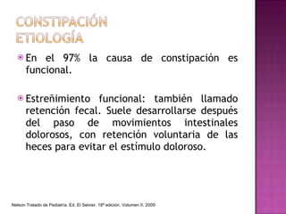 En el 97% la causa de constipación es funcional. Estreñimiento funcional: también llamado retención fecal. Suele desarrollarse después del paso de movimientos intestinales dolorosos, con retención voluntaria de las heces para evitar el estímulo doloroso. Nelson Tratado de Pediatría. Ed. El Selvier. 18ª edición. Volumen II. 2009 