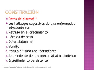 Datos de alarma!!! Los hallazgos sugestivos de una enfermedad adyacente son:  Retraso en el crecimiento Pérdida de peso Dolor abdominal Vómito Fístula o fisura anal persistente Antecedente de ileo meconial al nacimiento Estreñimiento persistente Nelson Tratado de Pediatría. Ed. El Selvier. 18ª edición. Volumen II. 2009 