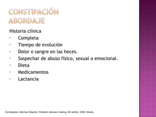 Historia clínica Completa Tiempo de evolución  Dolor o sangre en las heces. Sospechar de abuso físico, sexual o emocional. Dieta Medicamentos Lactancia Constipation. Berman Stephen. Pediatric decision making. 4th edition. 2003. Mosby 