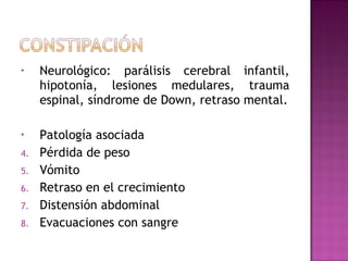 Neurológico: parálisis cerebral infantil, hipotonía, lesiones medulares, trauma espinal, síndrome de Down, retraso mental. Patología asociada Pérdida de peso Vómito Retraso en el crecimiento Distensión abdominal Evacuaciones con sangre 
