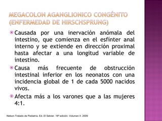 Causada por una inervación anómala del intestino, que comienza en el esfínter anal interno y se extiende en dirección proximal hasta afectar a una longitud variable de intestino. Causa más frecuente de obstrucción intestinal inferior en los neonatos con una incidencia global de 1 de cada 5000 nacidos vivos. Afecta más a los varones que a las mujeres 4:1. Nelson Tratado de Pediatría. Ed. El Selvier. 18ª edición. Volumen II. 2009 