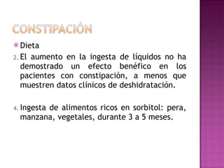 Dieta El aumento en la ingesta de líquidos no ha demostrado un efecto benéfico en los pacientes con constipación, a menos que muestren datos clínicos de deshidratación. Ingesta de alimentos ricos en sorbitol: pera, manzana, vegetales, durante 3 a 5 meses. 