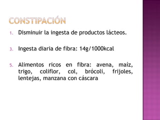 Disminuir la ingesta de productos lácteos. Ingesta diaria de fibra: 14g/1000kcal  Alimentos ricos en fibra: avena, maíz, trigo, coliflor, col, brócoli, frijoles, lentejas, manzana con cáscara 