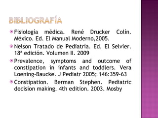 Fisiología médica. René Drucker Colín. México. Ed. El Manual Moderno,2005. Nelson Tratado de Pediatría. Ed. El Selvier. 18ª edición. Volumen II. 2009 Prevalence, symptoms and outcome of constipation in infants and toddlers. Vera Loening-Baucke. J Pediatr 2005; 146:359-63 Constipation. Berman Stephen. Pediatric decision making. 4th edition. 2003. Mosby 