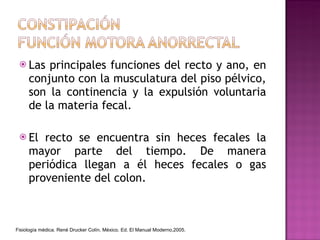Las principales funciones del recto y ano, en conjunto con la musculatura del piso pélvico, son la continencia y la expulsión voluntaria de la materia fecal. El recto se encuentra sin heces fecales la mayor parte del tiempo. De manera periódica llegan a él heces fecales o gas proveniente del colon. Fisiología médica. René Drucker Colín. México. Ed. El Manual Moderno,2005. 