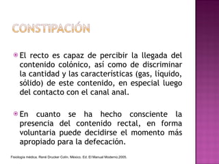 El recto es capaz de percibir la llegada del contenido colónico, así como de discriminar la cantidad y las características (gas, líquido, sólido) de este contenido, en especial luego del contacto con el canal anal. En cuanto se ha hecho consciente la presencia del contenido rectal, en forma voluntaria puede decidirse el momento más apropiado para la defecación. Fisiología médica. René Drucker Colín. México. Ed. El Manual Moderno,2005. 