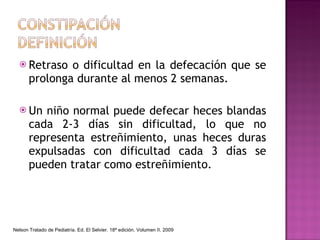Retraso o dificultad en la defecación que se prolonga durante al menos 2 semanas. Un niño normal puede defecar heces blandas cada 2-3 días sin dificultad, lo que no representa estreñimiento, unas heces duras expulsadas con dificultad cada 3 días se pueden tratar como estreñimiento. Nelson Tratado de Pediatría. Ed. El Selvier. 18ª edición. Volumen II. 2009 