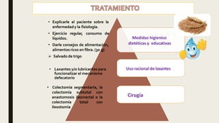 • Explicarle al paciente sobre la
enfermedady la fisiología.
• Ejercicio regular, consumo de
líquidos.
• Darle consejos de alimentación,
alimentos ricos en fibra. (30 g)
 Salvado de trigo
Medidas higienico
dietéticas y educativas
Uso racional de laxantes
Cirugía
• Laxantes y/o lubricantes para
funcionalizar el mecanismo
defecatorio
• Colectomía segmentaria, la
colectomía subtotal con
anastomosis ileorrectal o la
colectomía total con
ileostomía
 