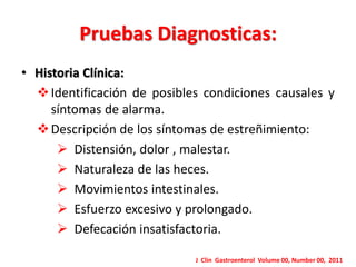 Pruebas Diagnosticas: 
Uso de laxantes en el pasado y presente, frecuencia y 
dosis. 
Uso de supositorios y enemas. 
 Condiciones actuales, historia médica, cirugía 
reciente y enfermedades psiquiátricas. 
 Estilo de vida de los pacientes, fibra dietaría, ingesta 
de agua. 
J Clin Gastroenterol Volume 00, Number 00, 2011 
 
