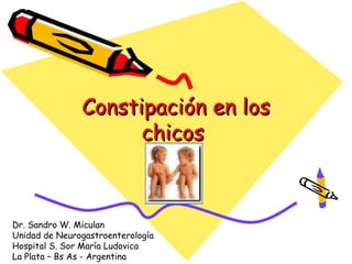 Constipación en los
                     chicos



Dr. Sandro W. Miculan
Unidad de Neurogastroenterología
Hospital S. Sor María Ludovica
La Plata – Bs As - Argentina
 