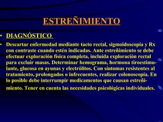 ESTREÑIMIENTO DIAGNÓSTICO  Descartar enfermedad mediante tacto rectal, sigmoidoscopía y Rx con contraste cuando estén indicadas. Ante estreñimiento se debe efectuar exploración física completa, incluida exploración rectal para excluir masas. Determinar hemograma, hormona tiroestimu-lante, glucosa en ayunas y electrólitos. Con síntomas resistentes al tratamiento, prolongados o infrecuentes, realizar colonoscopía. En lo posible debe interrumpir medicamentos que causan estreñi-miento. Tener en cuenta las necesidades psicológicas individuales.   