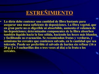 ESTREÑIMIENTO La dieta debe contener una cantidad de fibra bastante para asegurar una masa suficiente de deposiciones. La fibra vegetal, que en gran parte no es digerible ni absorbible, aumenta el volumen de las deposiciones; determinados componentes de la fibra absorben también líquido hacia la fase sólida, haciendo las heces más blandas y facilitando su evacuación. Se recomiendan frutas y verduras, y asimismo los cereales que contienen salvado, en la cantidad que sea tolerada. Puede ser preferible el salvado de harina sin refinar (16 a 20 g; 2 a 3 cucharillas dos o tres veces al día) a la fruta o los cereales.  