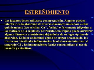 ESTREÑIMIENTO Los laxantes deben utilizarse con precaución. Algunos pueden interferir en la absorción de diversos fármacos uniéndose a ellos químicamente (tetraciclina, Ca ++ , fosfato) o físicamente (digoxina a las matrices de la celulosa). El tránsito fecal rápido puede arrastrar algunos fármacos y nutrientes alejándolos de su lugar óptimo de absorción. El dolor abdominal agudo de origen desconocido, los trastornos intestinales inflamatorios, la obstrucción intestinal, el sangrado GI y las impactaciones fecales contraindican el uso de laxantes y catárticos.  