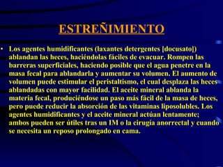 ESTREÑIMIENTO Los agentes humidificantes (laxantes detergentes [docusato]) ablandan las heces, haciéndolas fáciles de evacuar. Rompen las barreras superficiales, haciendo posible que el agua penetre en la masa fecal para ablandarla y aumentar su volumen. El aumento de volumen puede estimular el peristaltismo, el cual desplaza las heces ablandadas con mayor facilidad. El aceite mineral ablanda la materia fecal, produciéndose un paso más fácil de la masa de heces, pero puede reducir la absorción de las vitaminas liposolubles. Los agentes humidificantes y el aceite mineral actúan lentamente; ambos pueden ser útiles tras un IM o la cirugía anorrectal y cuando se necesita un reposo prolongado en cama.  