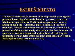 ESTREÑIMIENTO Los agentes osmóticos se emplean en la preparación para algunos procedimientos diagnósticos del intestino  y a veces para tratar infestaciones parasitarias. Contienen iones polivalentes que se absorben mal ( Mg  +   + , fosfato, sulfato) o hidratos de carbono (lactulosa, sorbitol) que permanecen en el intestino, aumentan la presión osmótica intraluminal y extraen agua hacia el intestino.  El aumento de volumen estimula el peristaltismo, el cual desplaza fácilmente a través del intestino las heces ablandadas por el agua. Estos agentes suelen actuar en unas 3 h.  