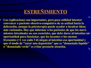 ESTREÑIMIENTO Las explicaciones son importantes, pero poca utilidad intentar convencer a paciente obsesivo-compulsivo de su actitud hacia la defecación, aunque la psicoterapia puede ayudar a inculcar ideas más racionales. Hay que informar a los pacientes de que los movi-mientos intestinales no son esenciales, que debe darse al intestino su oportunidad para funcionar, que los laxantes o los enemas frecuentes (>1 vez cada 3 d) niegan al intestino esa oportunidad y que el modo de "curar una deposición" que es "demasiado líquida" o "demasiado verde" es evitar prestarle atención. 