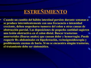 ESTREÑIMIENTO Cuando un cambio del hábito intestinal persiste durante semanas o se produce intermitentemente con una frecuencia o intensidad creciente, deben sospecharse tumores del colon u otras causas de obstrucción parcial. Las deposiciones de pequeña cantidad sugieren una lesión obstructiva en el colon distal. Buscar trastornos anorrectales (fisuras anales) que causan dolor y hemorragia; Puede requerir Rx abdominales en bipedestación, rectosigmoidoscopia y posiblemente enemas de bario. Si no se encuentra ningún trastorno, el tratamiento debe ser sintomático.  