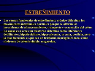 ESTREÑIMIENTO Las causas funcionales de estreñimiento crónico dificultan los movimientos intestinales normales porque se alteran los mecanismos de almacenamiento, transporte y evacuación del colon. La causa es a veces un trastorno sistémico como infecciones debilitantes, hipotiroidismo, hipercalcemia, uremia, porfiria, pero lo más frecuente es que sea un trastorno neurogénico local como síndrome de colon irritable, megacolon.  