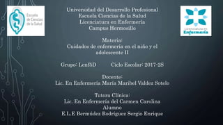 Universidad del Desarrollo Profesional
Escuela Ciencias de la Salud
Licenciatura en Enfermería
Campus Hermosillo
Materia:
Cuidados de enfermería en el niño y el
adolescente II
Grupo: Lenf5D Ciclo Escolar: 2017-2S
Docente:
Lic. En Enfermería María Maribel Valdez Sotelo
Tutora Clínica:
Lic. En Enfermería del Carmen Carolina
Alumno
E.L.E Bermúdez Rodríguez Sergio Enrique
 