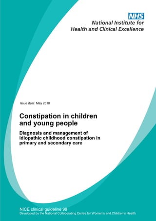 Issue date: May 2010
NICE clinical guideline 99
Developed by the National Collaborating Centre for Women’s and Children’s Health
Constipation in children
and young people
Diagnosis and management of
idiopathic childhood constipation in
primary and secondary care
 