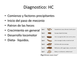 Diagnostico: HC
•   Comienzo y factores precipitantes
•   Inicio del paso de meconio
•   Patron de las heces
•   Crecimiento en general
•   Desarrollo locomotor
•   Dieta- liquidos.
 