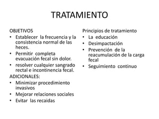 TRATAMIENTO
OBJETIVOS                         Principios de tratamiento
• Establecer la frecuencia y la   • La educación
  consistencia normal de las      • Desimpactación
  heces.                          • Prevención de la
• Permitir completa                  reacumulación de la carga
  evacuación fecal sin dolor.        fecal
• resolver cualquier sangrado     • Seguimiento continuo
  rectal e incontinencia fecal.
ADICIONALES:
• Minimizar procedimiento
  invasivos
• Mejorar relaciones sociales
• Evitar las recaidas
 