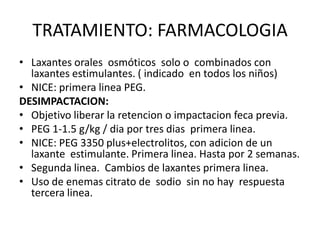TRATAMIENTO: FARMACOLOGIA
• Laxantes orales osmóticos solo o combinados con
  laxantes estimulantes. ( indicado en todos los niños)
• NICE: primera linea PEG.
DESIMPACTACION:
• Objetivo liberar la retencion o impactacion feca previa.
• PEG 1-1.5 g/kg / dia por tres dias primera linea.
• NICE: PEG 3350 plus+electrolitos, con adicion de un
  laxante estimulante. Primera linea. Hasta por 2 semanas.
• Segunda linea. Cambios de laxantes primera linea.
• Uso de enemas citrato de sodio sin no hay respuesta
  tercera linea.
 