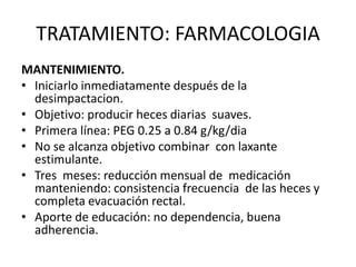 TRATAMIENTO: FARMACOLOGIA
MANTENIMIENTO.
• Iniciarlo inmediatamente después de la
  desimpactacion.
• Objetivo: producir heces diarias suaves.
• Primera línea: PEG 0.25 a 0.84 g/kg/dia
• No se alcanza objetivo combinar con laxante
  estimulante.
• Tres meses: reducción mensual de medicación
  manteniendo: consistencia frecuencia de las heces y
  completa evacuación rectal.
• Aporte de educación: no dependencia, buena
  adherencia.
 