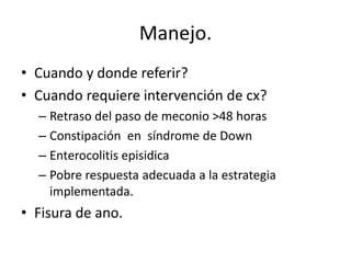 Manejo.
• Cuando y donde referir?
• Cuando requiere intervención de cx?
  – Retraso del paso de meconio >48 horas
  – Constipación en síndrome de Down
  – Enterocolitis episidica
  – Pobre respuesta adecuada a la estrategia
    implementada.
• Fisura de ano.
 