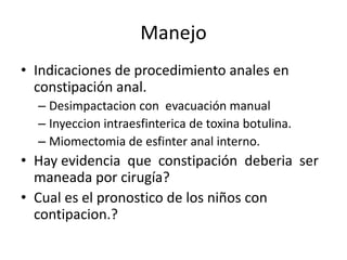 Manejo
• Indicaciones de procedimiento anales en
  constipación anal.
  – Desimpactacion con evacuación manual
  – Inyeccion intraesfinterica de toxina botulina.
  – Miomectomia de esfinter anal interno.
• Hay evidencia que constipación deberia ser
  maneada por cirugía?
• Cual es el pronostico de los niños con
  contipacion.?
 