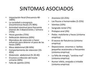 SINTOMAS ASOCIADOS
•   Impactación fecal (frecuencia 40-       •   Anorexia (10-25%)
    100%)
                                            •   Las fisuras o hemorroides (5-25%)
•   La suciedad o encopresis
    (incontinencia fecal) (75-90%)          •   Vómitos (10%)
•   Actividad intestinal poco frecuente     •   Sangrado rectal (7%)
    (menos de 3 deposiciones / semana
    (75%)                                   •   Prolapso anal (3%)
•   Heces grandes (75%)                     •   Pedos maloliente y heces (síntoma
•   Defecación dolorosa (69%)                   empírica)
•   Maniobras de retención o hacer          •   El exceso de flatulencia (síntoma
    esfuerzos para detener el paso de las       empírica)
    heces (58%)
•   Masa abdominal (30-50%)                 •   Deposiciones enormes o bolitas
•   Comportamiento de retencion (35-            pequeñas ocasionales o frecuentes
    45%)                                        (síntoma empírica)
•   Distensión abdominal (% 20-40)          •   La falta de energía, "sentirse mal"
•   Enuresis o infección del tracto             (síntoma empírica)
    urinario (30%)
                                            •   Humor infeliz, enojado o irritable
•   Falta de apetito (25%)
                                                (síntoma empírica)
 