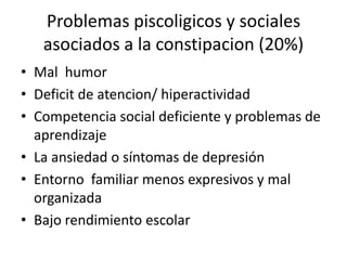 Problemas piscoligicos y sociales
   asociados a la constipacion (20%)
• Mal humor
• Deficit de atencion/ hiperactividad
• Competencia social deficiente y problemas de
  aprendizaje
• La ansiedad o síntomas de depresión
• Entorno familiar menos expresivos y mal
  organizada
• Bajo rendimiento escolar
 