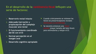 En el desarrollo de la continencia fecal influyen una
serie de factores:
1. Reservorio rectal intacto
2. Adecuada inervación y
propiocepción del complejo
muscular ano-rectal
3. El funcionamiento coordinado
del EE con el EI
4. Normal percepción en el
margen anal
5. Desarrollo cognitivo apropiado
 Cuando crónicamente se retienen las
heces los presorreceptores rectales
disminuyen su sensibilidad.
 Se necesita entonces una mayor
presión (mayor tamaño del bolo fecal)
para estimularlos y relajar el EI.
 