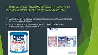 1. PASO DE LA LACTANCIA MATERNA A ARTIFICIAL Y/O LA
INTRODUCCIÓN DE ALIMENTACIÓN COMPLEMENTARIA
 La alimentación con fórmula para lactantes suele cambiar la consistencia de
las heces, endureciéndolas.
 No se han demostrado ventajas por seguir un orden concreto en la
introducción de los nuevos alimentos.
 